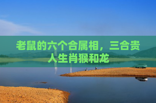 老鼠的六个合属相，三合贵人生肖猴和龙
