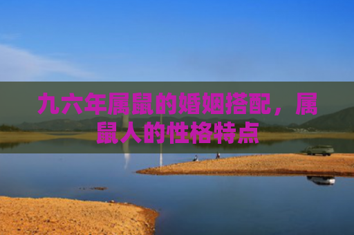 九六年属鼠的婚姻搭配，属鼠人的性格特点