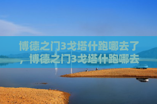 博德之门3戈塔什跑哪去了，博德之门3戈塔什跑哪去了（去了之门博德）