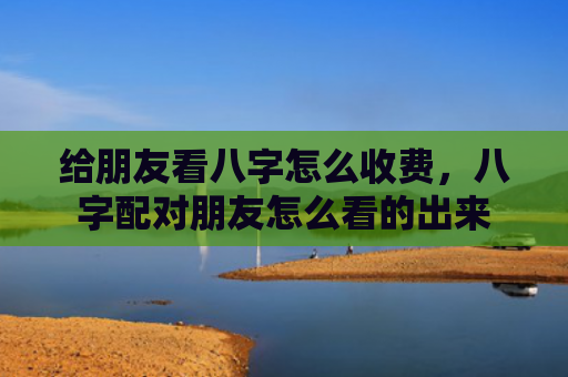 给朋友看八字怎么收费,八字配对朋友怎么看的出来 给朋友看八字怎么收费,八字配对朋友怎么看的出来