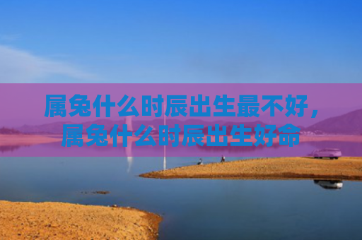 属兔什么时辰出生最不好，属兔什么时辰出生好命