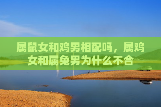 属鼠女和鸡男相配吗，属鸡女和属兔男为什么不合
