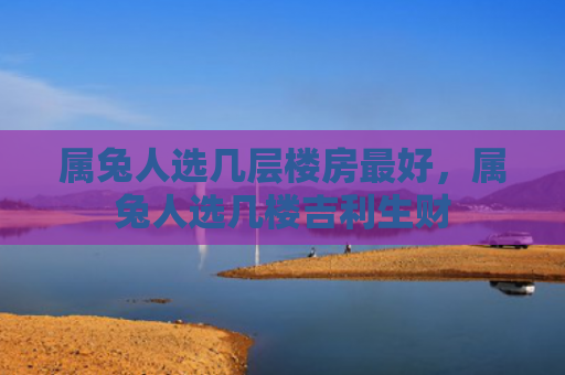 属兔人选几层楼房最好，属兔人选几楼吉利生财