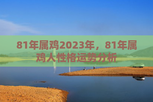 81年属鸡2023年，81年属鸡人性格运势分析