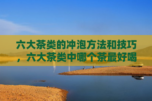 六大茶类的冲泡方法和技巧，六大茶类中哪个茶最好喝？六大茶类适合的冲泡水温是多少？