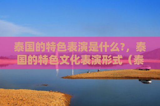 泰国的特色表演是什么?，泰国的特色文化表演形式（泰国表演特色）