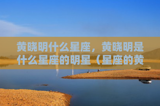 黄晓明什么星座，黄晓明是什么星座的明星（星座的黄晓明什么星座是什么）