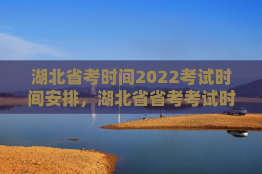 湖北省考时间2022考试时间安排，湖北省省考考试时间2021（湖北省考试时间安排）