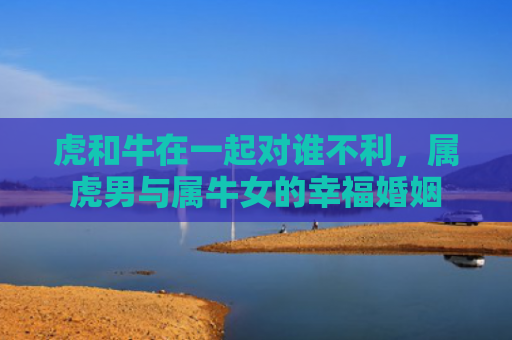 虎和牛在一起对谁不利，属虎男与属牛女的幸福婚姻
