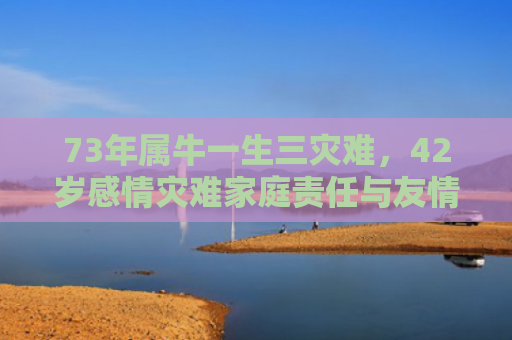 73年属牛一生三灾难，42岁感情灾难家庭责任与友情危机