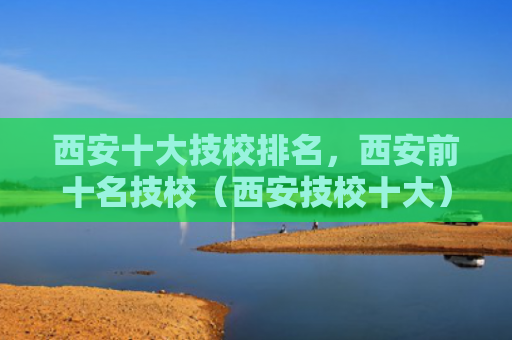 西安十大技校排名，西安前十名技校（西安技校十大）