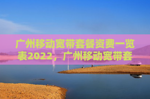广州移动宽带套餐资费一览表2022，广州移动宽带套餐资费一览表2022最新（宽带资费套餐）