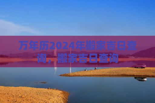 万年历2024年搬家吉日查询，搬家吉日查询