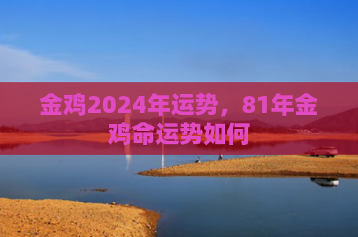 金鸡2024年运势，81年金鸡命运势如何