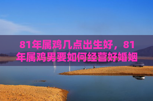 81年属鸡几点出生好，81年属鸡男要如何经营好婚姻感情