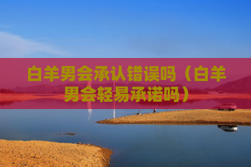 白羊男会承认错误吗（白羊男会轻易承诺吗）