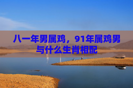 八一年男属鸡，91年属鸡男与什么生肖相配