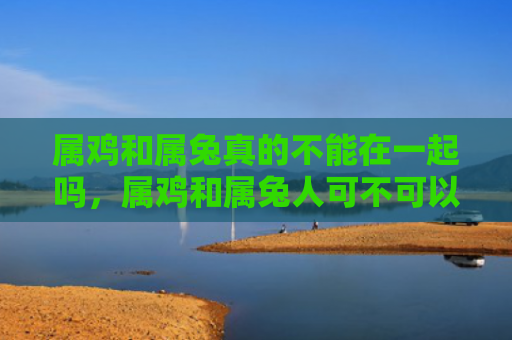 属鸡和属兔真的不能在一起吗，属鸡和属兔人可不可以结婚