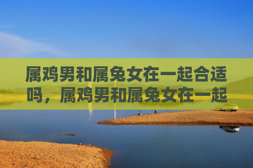 属鸡男和属兔女在一起合适吗，属鸡男和属兔女在一起合不合