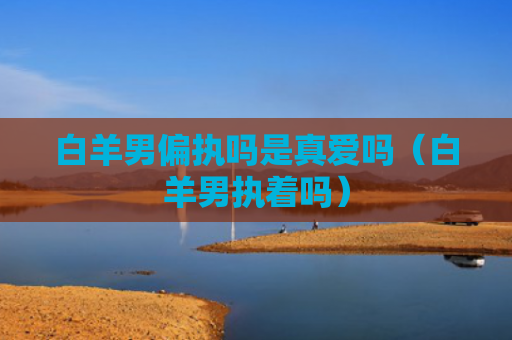 白羊男偏执吗是真爱吗（白羊男执着吗）
