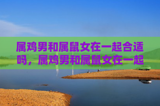 属鸡男和属鼠女在一起合适吗，属鸡男和属鼠女在一起会怎么样