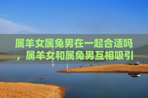 属羊女属兔男在一起合适吗，属羊女和属兔男互相吸引