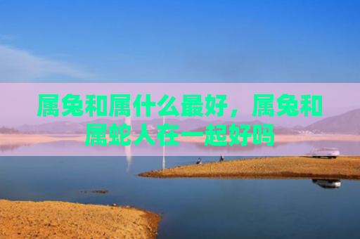 属兔和属什么最好，属兔和属蛇人在一起好吗