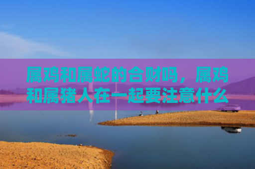 属鸡和属蛇的合财吗，属鸡和属猪人在一起要注意什么