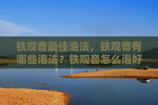 铁观音最佳泡法，铁观音有哪些泡法？铁观音怎么泡好喝？