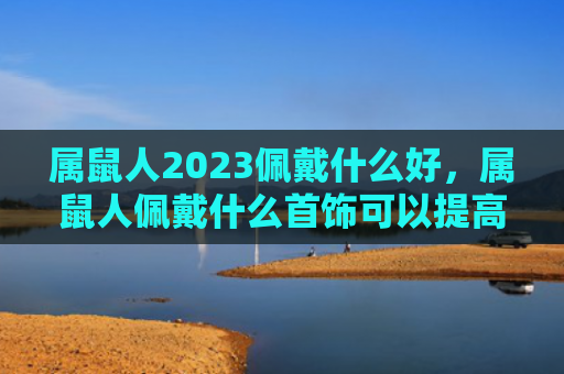 属鼠人2023佩戴什么好，属鼠人佩戴什么首饰可以提高财运