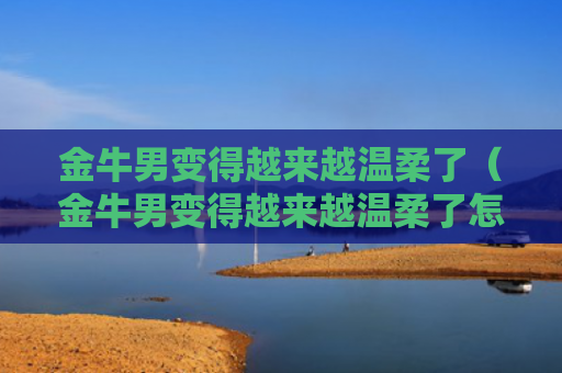 金牛男变得越来越温柔了（金牛男变得越来越温柔了怎么回事）