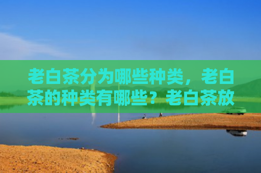 老白茶分为哪些种类，老白茶的种类有哪些？老白茶放置几年比较好？