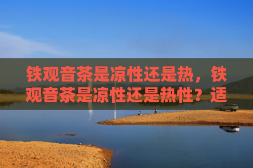 铁观音茶是凉性还是热，铁观音茶是凉性还是热性？适合喝铁观音茶的人群有哪些？