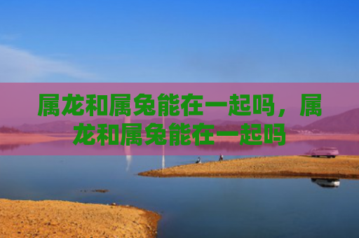 属龙和属兔能在一起吗，属龙和属兔能在一起吗