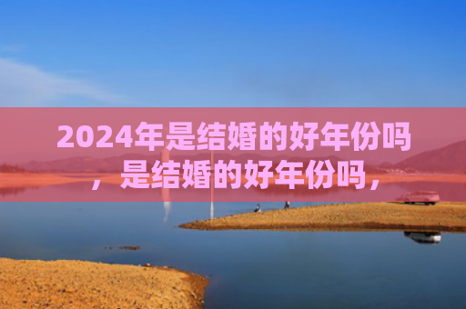 2024年是结婚的好年份吗，是结婚的好年份吗，