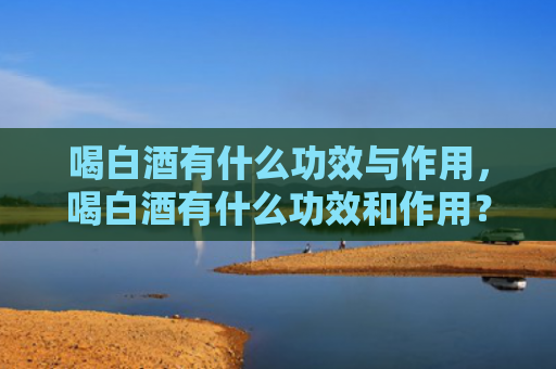 喝白酒有什么功效与作用，喝白酒有什么功效和作用？解酒白酒最快的方式有哪些？