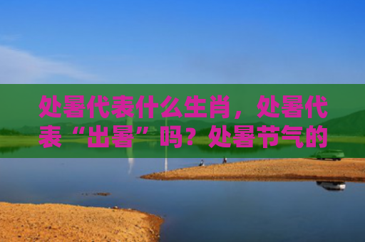 处暑代表什么生肖，处暑代表“出暑”吗？处暑节气的注意事项有哪些？