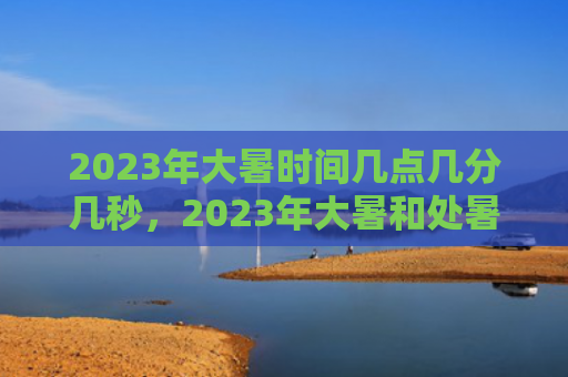 2023年大暑时间几点几分几秒，2023年大暑和处暑哪个热？大暑三候分别是什么意思？