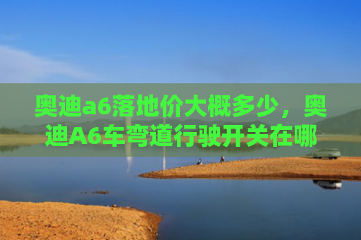 奥迪a6落地价大概多少，奥迪A6车弯道行驶开关在哪（奥迪弯道地价）