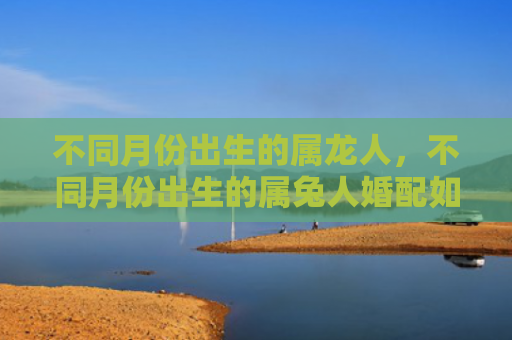 不同月份出生的属龙人，不同月份出生的属兔人婚配如何