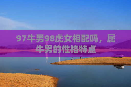 97牛男98虎女相配吗，属牛男的性格特点