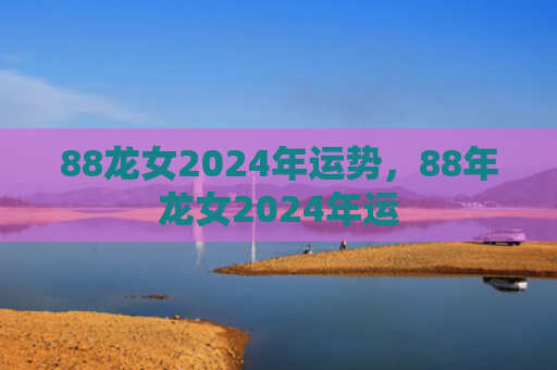 88龙女2024年运势，88年龙女2024年运