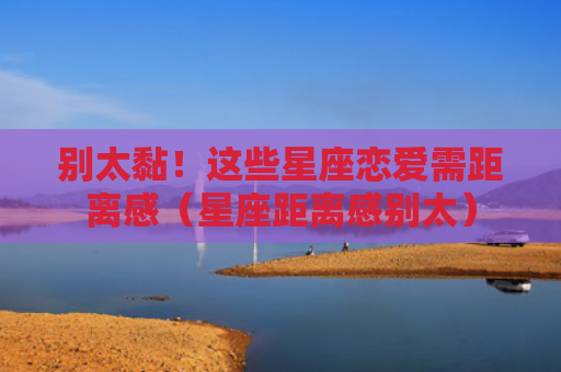 别太黏！这些星座恋爱需距离感（星座距离感别太）