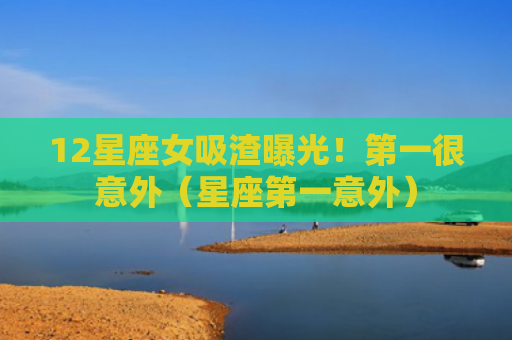 12星座女吸渣曝光！第一很意外（星座第一意外）