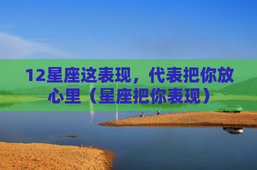 12星座这表现，代表把你放心里（星座把你表现）