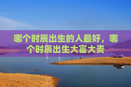 哪个时辰出生的人最好，哪个时辰出生大富大贵