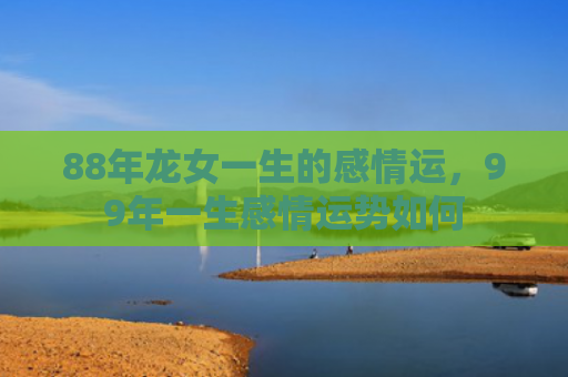 88年龙女一生的感情运，99年一生感情运势如何