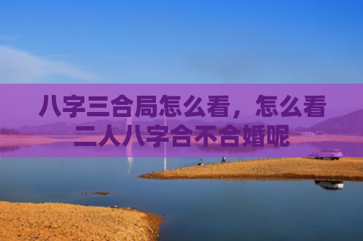 八字三合局怎么看，怎么看二人八字合不合婚呢