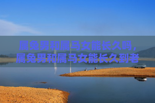 属兔男和属马女能长久吗，属兔男和属马女能长久到老吗