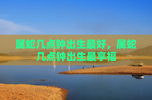 属蛇几点钟出生最好，属蛇几点钟出生最享福